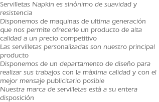 Servilletas Napkin es sinónimo de suavidad y resistencia Disponemos de maquinas de ultima generación que nos permite ofrecerle un producto de alta calidad a un precio competitivo Las servilletas personalizadas son nuestro principal producto Disponemos de un departamento de diseño para realizar sus trabajos con la máxima calidad y con el mejor mensaje publicitario posible Nuestra marca de servilletas está a su entera disposición