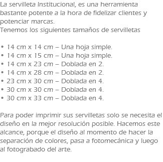 La servilleta Institucional, es una herramienta bastante potente a la hora de fidelizar clientes y potenciar marcas. Tenemos los siguientes tamaños de servilletas • 14 cm x 14 cm – Una hoja simple. • 14 cm x 15 cm – Una hoja simple. • 14 cm x 23 cm – Doblada en 2. • 14 cm x 28 cm – Doblada en 2. • 23 cm x 30 cm – Doblada en 4. • 30 cm x 30 cm – Doblada en 4. • 30 cm x 33 cm – Doblada en 4. Para poder imprimir sus servilletas solo se necesita el diseño en la mejor resolución posible. Hacemos este alcance, porque el diseño al momento de hacer la separación de colores, pasa a fotomecánica y luego al fotograbado del arte. 